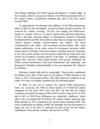 9
This finding challenges the IASB 2-group classification. A further utility of
the 3 models, which in essenceare variants of an FRQ measurement index, is
the explicit relative contributions obtained that each of the QCs makes
towards FRQ.
In supporting the development and validation of the FRQ measurement
index, in RQ2, he also investigated several secondary research questions. He
surveyed Sri Lankan investing (N=235) and lending (N=214)decision-
makers to examine their use of annual reports, their perceived importance
of QCs, and their perceived impact of International Financial Reporting
Standards (IFRS) on FRQ. His results revealed that on average and ahead of
‘annual reports’, lending decision-makers rate highest ‘the direct
communication with clients’, and investment decision-makers rank‘ stock
market publications’ as the prime source for investment decisions; within
annual reports, both types of decision-makers identified financial statements
as the most useful sections and both groups stated that the main factor that
restricts the usefulness of annual reports is the delay in publishing annual
reports after year-end. When asked directly, both groups challenged the
IASB’s current classification of QCs into‘ fundamental’ and ‘enhancing’, and
both groups identified understandability as the most important QC, followed
by timeliness.
Relevance ranked sixth and last, surprisingly. These results complement
the findings from RQ1. With respect to the impact of IFRS adoption in Sri
Lanka in 2012, both groups believe that FRQ improved compared to the
earlier Sri Lanka Accounting Standards (SLAS) reporting regime.
In RQ3, he also put in practice the derived FRQ measurement
index by assessing the FRQ of annual reports of 53 listed Sri Lankan
companies for the years 2010, 2014 and 2018. He find that Sri Lankan
companies recorded onaverage an FRQ of56% in 2010, rising to 61% in 2014
and to 66% in 2018.These differences are statistically significant, which
allows him to conclude that the FRQ of Sri Lankan entities improved after
IFRS adoption in 2012 compared to the period before adopting IFRS. This
result complements the finding in RQ2. He identified that the total number of
pages, the size of the firm as measured by total assets, and her market
capitalization all positively correlate with the level of FRQ.
 
