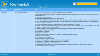 POA (non-EU)
205
Regulation Paragraph Text
AMC 20-8 II. AIRCRAFT TECHNICAL C. Propulsion (including Engines, Propellers and Rotor Systems) and APUs
(4) An uncommanded thrust/power loss , change or oscillation which is classified as a loss of thrust or power control (LOTC) as
defined in AMC 20-1:
(a) for a single engine aircraft; or
(b) where it is considered excessive for the application, or
(c) where this could affect more than one engine in a multi-engine aircraft, particularly in the case of a twin engine aircraft; or
(d) for a multi engine aircraft where the same, or similar, engine type is used in an application where the event would be
considered hazardous or critical.
(5) Any defect in a life controlled part causing retirement before completion of its full life.
(6) Defects of common origin which could cause an in flight shut down rate so high that there is the possibility of more than
one engine being shut down on the same flight.
(7) An engine limiter or control device failing to operate when required or operating inadvertently.
(8) exceedance of engine parameters.
(9) FOD resulting in damage.
Propellers and -transmission
(10) Failure or malfunction of any part of a propeller or powerplant resulting in any
one or more of the following:
(a) an overspeed of the propeller;
(b) the development of excessive drag;
(c) a thrust in the opposite direction to that commanded by the pilot;
(d) a release of the propeller or any major portion of the propeller;
(e) a failure that results in excessive unbalance;
(f) the unintended movement of the propeller blades below the established minimum in-flight low-pitch position;
(g) an inability to feather the propeller;
Page 4 of 10
Return to Reporting Responsibilities
06/02/2019 Version 1.0
 