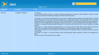 DAH
48
Regulation Paragraph Text
AMC 20-8 II. AIRCRAFT TECHNICAL A. Structural
Not all structural failures need to be reported. Engineering judgement is required to decide whether a failure is serious
enough to be reported. The following examples can be taken into consideration:
(1) Damage to a Principal Structural Element that has not been qualified as damage tolerant (life limited element). Principal
Structural Elements are those which contribute significantly to carrying flight, ground, and pressurisation loads, and whose
failure could result in a catastrophic failure of the aircraft. Typical examples of such elements are listed for large aeroplanes in
AC/AMC 25.571(a) "damage tolerance and fatigue evaluation of structure", and in the equivalent AMC material for rotorcraft.
(2) Defect or damage exceeding admissible damages to a Principal Structural Element that has been qualified as damage
tolerant.
(3) Damage to or defect exceeding allowed tolerances of a structural element which failure could reduce the structural
stiffness to such an extent that the required flutter, divergence or control reversal margins are no longer achieved.
(4) Damage to or defect of a structural element, which could result in the liberation of items of mass that may injure occupants
of the aircraft.
(5) Damage to or defect of a structural element, which could jeopardise proper operation of systems. See paragraph II.B.
below.
(6) Loss of any part of the aircraft structure in flight.
Page 2 of 13
Return to Reporting Responsibilities
06/02/2019 Version 1.0
 