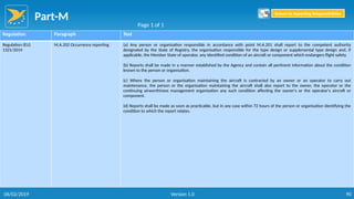 Part-M
90
Regulation Paragraph Text
Regulation (EU)
1321/2014
M.A.202 Occurrence reporting (a) Any person or organisation responsible in accordance with point M.A.201 shall report to the competent authority
designated by the State of Registry, the organisation responsible for the type design or supplemental type design and, if
applicable, the Member State of operator, any identified condition of an aircraft or component which endangers flight safety.
(b) Reports shall be made in a manner established by the Agency and contain all pertinent information about the condition
known to the person or organisation.
(c) Where the person or organisation maintaining the aircraft is contracted by an owner or an operator to carry out
maintenance, the person or the organisation maintaining the aircraft shall also report to the owner, the operator or the
continuing airworthiness management organisation any such condition affecting the owner's or the operator's aircraft or
component.
(d) Reports shall be made as soon as practicable, but in any case within 72 hours of the person or organisation identifying the
condition to which the report relates.
Page 1 of 1
Return to Reporting Responsibilities
06/02/2019 Version 1.0
 