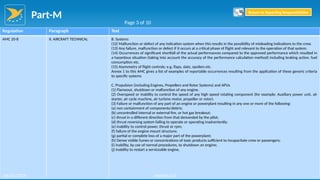 Part-M
96
Regulation Paragraph Text
AMC 20-8 II. AIRCRAFT TECHNICAL B. Systems
(12) Malfunction or defect of any indication system when this results in the possibility of misleading indications to the crew.
(13) Any failure, malfunction or defect if it occurs at a critical phase of flight and relevant to the operation of that system.
(14) Occurrences of significant shortfall of the actual performances compared to the approved performance which resulted in
a hazardous situation (taking into account the accuracy of the performance calculation method) including braking action, fuel
consumption etc.
(15) Asymmetry of flight controls; e.g. flaps, slats, spoilers etc.
Annex 1 to this AMC gives a list of examples of reportable occurrences resulting from the application of these generic criteria
to specific systems
C. Propulsion (including Engines, Propellers and Rotor Systems) and APUs
(1) Flameout, shutdown or malfunction of any engine.
(2) Overspeed or inability to control the speed of any high speed rotating component (for example: Auxiliary power unit, air
starter, air cycle machine, air turbine motor, propeller or rotor).
(3) Failure or malfunction of any part of an engine or powerplant resulting in any one or more of the following:
(a) non containment of components/debris;
(b) uncontrolled internal or external fire, or hot gas breakout;
(c) thrust in a different direction from that demanded by the pilot;
(d) thrust reversing system failing to operate or operating inadvertently;
(e) inability to control power, thrust or rpm;
(f) failure of the engine mount structure;
(g) partial or complete loss of a major part of the powerplant;
(h) Dense visible fumes or concentrations of toxic products sufficient to incapacitate crew or passengers;
(i) inability, by use of normal procedures, to shutdown an engine;
(j) inability to restart a serviceable engine.
Page 3 of 10
Return to Reporting Responsibilities
06/02/2019 Version 1.0
 