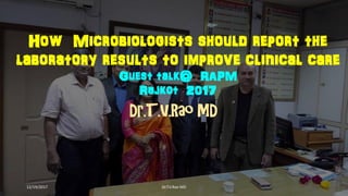 How Microbiologists should report the
laboratory results to improve clinical care
Guest talk@ RAPM
Rajkot 2017
Dr.T.V.Rao MD
12/19/2017 Dr.T.V.Rao MD
 