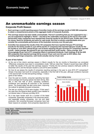 Craig James – Chief Economist (Author)
Twitter: @CommSec
Savanth Sebastian – Economist (Author)
Twitter: @CommSec
Produced by Commonwealth Research based on information available at the time of publishing. We believe that the information in this report is correct and any opinions, conclusions or
recommendations are reasonably held or made as at the time of its compilation, but no warranty is made as to accuracy, reliability or completeness. To the extent permitted by law, neither
Commonwealth Bank of Australia ABN 48 123 123 124 nor any of its subsidiaries accept liability to any person for loss or damage arising from the use of this report.
The report has been prepared without taking account of the objectives, financial situation or needs of any particular individual. For this reason, any individual should, before acting on the information
in this report, consider the appropriateness of the information, having regard to the individual’s objectives, financial situation and needs and, if necessary, seek appropriate professional advice. In the
case of certain securities Commonwealth Bank of Australia is or may be the only market maker.
This report is approved and distributed in Australia by Commonwealth Securities Limited ABN 60 067 254 399 a wholly owned but not guaranteed subsidiary of Commonwealth Bank of Australia.
This report is approved and distributed in the UK by Commonwealth Bank of Australia incorporated in Australia with limited liability. Registered in England No. BR250 and regulated in the UK by the
Financial Services Authority (FSA). This report does not purport to be a complete statement or summary. For the purpose of the FSA rules, this report and related services are not intended for
private customers and are not available to them.
Commonwealth Bank of Australia and its subsidiaries have effected or may effect transactions for their own account in any investments or related investments referred to in this report.
Economics | August 31 2015
An unremarkable earnings season
Corporate Profit Season
 Each earnings or profit-reporting season CommSec tracks all the earnings results of ASX 200 companies
to obtain a comprehensive picture of the aggregate health of Corporate Australia.
 This earnings season has been totally unremarkable. That isn’t something that you are supposed to say –
you are supposed to highlight a ‘theme’ – but that is the undeniable conclusion at the end of a five week
period when major companies have reported their financial results for the 2014/15 year. Profits didn’t soar
nor slump. Same for dividends and same for cash levels. But that is entirely understandable when you
consider the unremarkable performance of the Australian economy over the past year.
 CommSec has assessed the results of the 143 companies that have reported full-year (FY) earnings
(results for the twelve months to June 2015) and the 27 companies that reported half-year results for the
six months to June 2015. Almost 82 per cent of those reporting full-year earnings (FY companies) reported
a profit – below average. But almost 61 per cent improved their profit results – above average. And
encouragingly 85 per cent of FY companies lifted or maintained dividends. Cash holdings of all the ASX
200 companies that reported earnings fell by around 10 per cent over the year to $101 billion. But
excluding eight large companies, cash levels actually rose by 5.4 per cent.
A year of two halves
 At the end of the interim earnings season in March (results for the six months to December) we concluded
“Effectively companies have been in consolidation mode.” Still we noted that “Clearly it would have been difficult
to better the results of the past two earnings seasons.” Frankly the two previous seasons (half-year profits to
December 2013; and the full-year results to June 2014) were excellent.
 So how do we assess the results of companies reporting earnings in the year to June 2015 (FY companies)?
Simply it has been hard work for companies, especially in the first half of the year, although conditions improved
in the second half. It is that old sporting analogy – it was a
game of two halves.
 Over the past six months, consumer spending has been
above average and housing activity has been strong. Also
late in that first half of 2015, operating conditions,
confidence and spending all improved in the business
sector. The Aussie dollar has also come down, improving
the outlook for globally-focussed companies.
 The last six months of 2014 were tougher. If that wasn’t
the case then the Reserve Bank wouldn’t have needed to
cut interest rates in February and May 2015.
 So it has been harder work for a number of the listed
companies. Especially companies in the resources sector,
and especially energy companies, iron ore and steel
producers. But consumer-focussed companies have had
fewer reasons to complain. And companies dependent on
Economic Insights
 