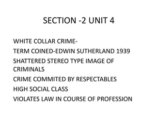 SECTION -2 UNIT 4 
WHITE COLLAR CRIME-TERM 
COINED-EDWIN SUTHERLAND 1939 
SHATTERED STEREO TYPE IMAGE OF 
CRIMINALS 
CRIME COMMITED BY RESPECTABLES 
HIGH SOCIAL CLASS 
VIOLATES LAW IN COURSE OF PROFESSION 
 