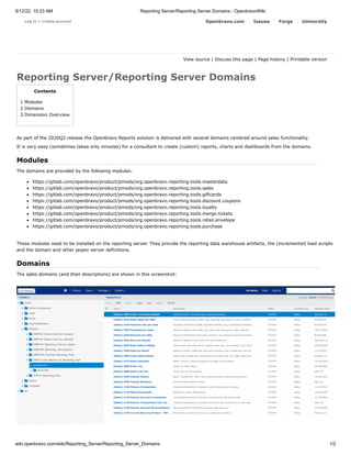 9/12/22, 10:23 AM Reporting Server/Reporting Server Domains - OpenbravoWiki
wiki.openbravo.com/wiki/Reporting_Server/Reporting_Server_Domains 1/2
Log in / create account Openbravo.com Issues Forge University
View source |
Discuss this page |
Page history | Printable version   
Reporting Server/Reporting Server Domains
Contents
1 Modules
2 Domains
3 Dimension Overview
As part of the 2020Q2 release the Openbravo Reports solution is delivered with several domains centered around sales functionality.
It is very easy (sometimes takes only minutes) for a consultant to create (custom) reports, charts and dashboards from the domains.
Modules
The domains are provided by the following modules:
https://gitlab.com/openbravo/product/pmods/org.openbravo.reporting.tools.masterdata
https://gitlab.com/openbravo/product/pmods/org.openbravo.reporting.tools.sales
https://gitlab.com/openbravo/product/pmods/org.openbravo.reporting.tools.giftcards
https://gitlab.com/openbravo/product/pmods/org.openbravo.reporting.tools.discount.coupons
https://gitlab.com/openbravo/product/pmods/org.openbravo.reporting.tools.loyalty
https://gitlab.com/openbravo/product/pmods/org.openbravo.reporting.tools.merge.tickets
https://gitlab.com/openbravo/product/pmods/org.openbravo.reporting.tools.retail.envelope
https://gitlab.com/openbravo/product/pmods/org.openbravo.reporting.tools.purchase
These modules need to be installed on the reporting server. They provide the reporting data warehouse artifacts, the (incremental) load scripts
and the domain and other jasper server definitions.
Domains
The sales domains (and their descriptions) are shown in this screenshot:
 