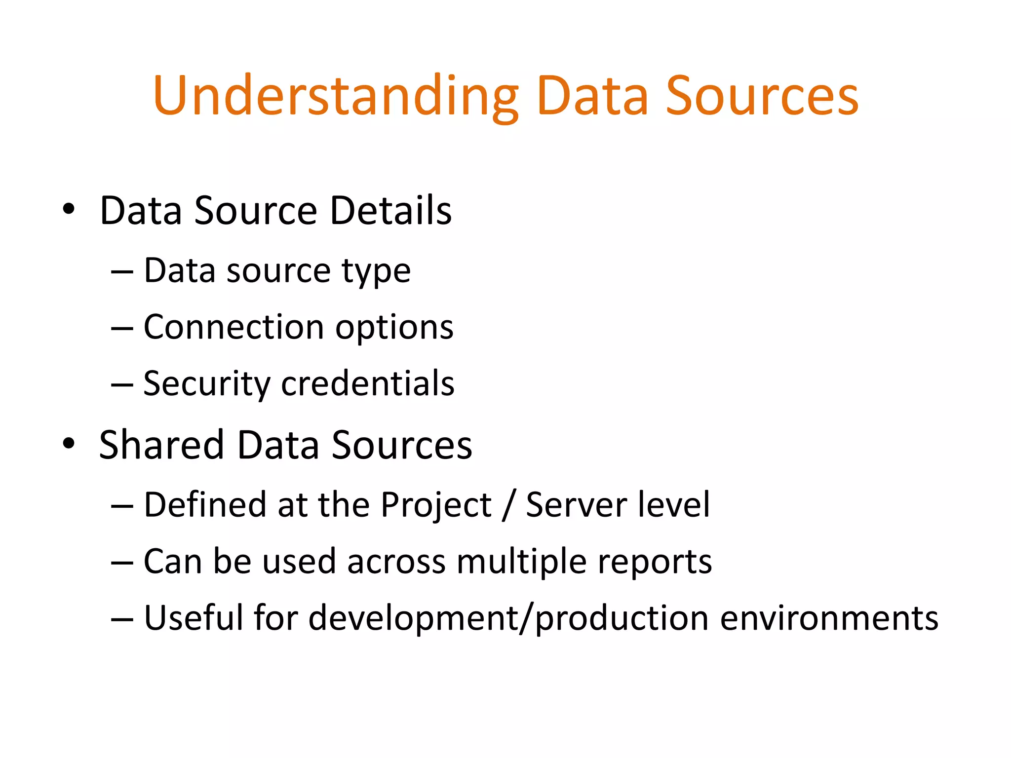 Understanding Data Sources
• Data Source Details
– Data source type
– Connection options
– Security credentials
• Shared Data Sources
– Defined at the Project / Server level
– Can be used across multiple reports
– Useful for development/production environments
 