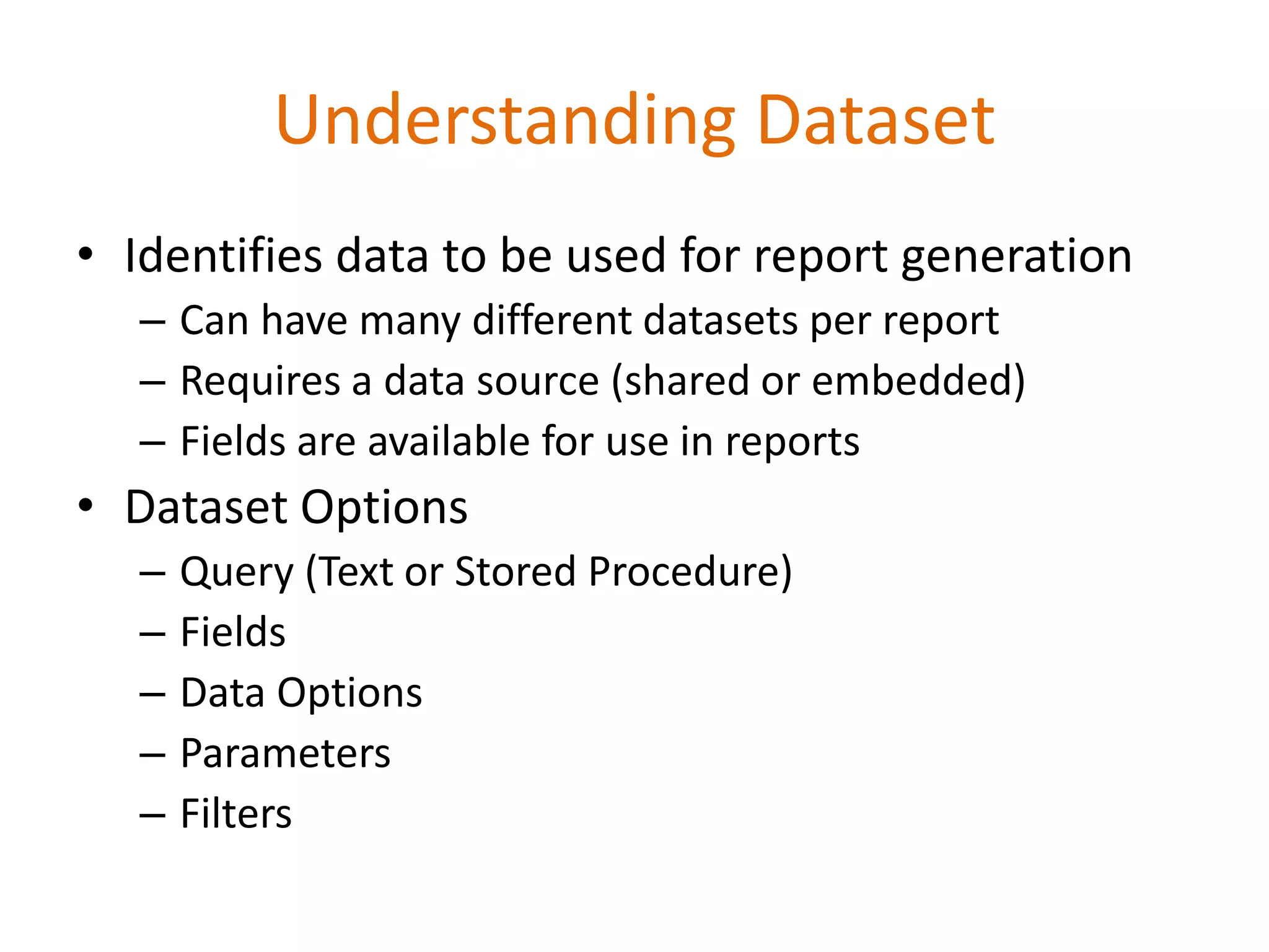 Understanding Dataset
• Identifies data to be used for report generation
– Can have many different datasets per report
– Requires a data source (shared or embedded)
– Fields are available for use in reports
• Dataset Options
– Query (Text or Stored Procedure)
– Fields
– Data Options
– Parameters
– Filters
 