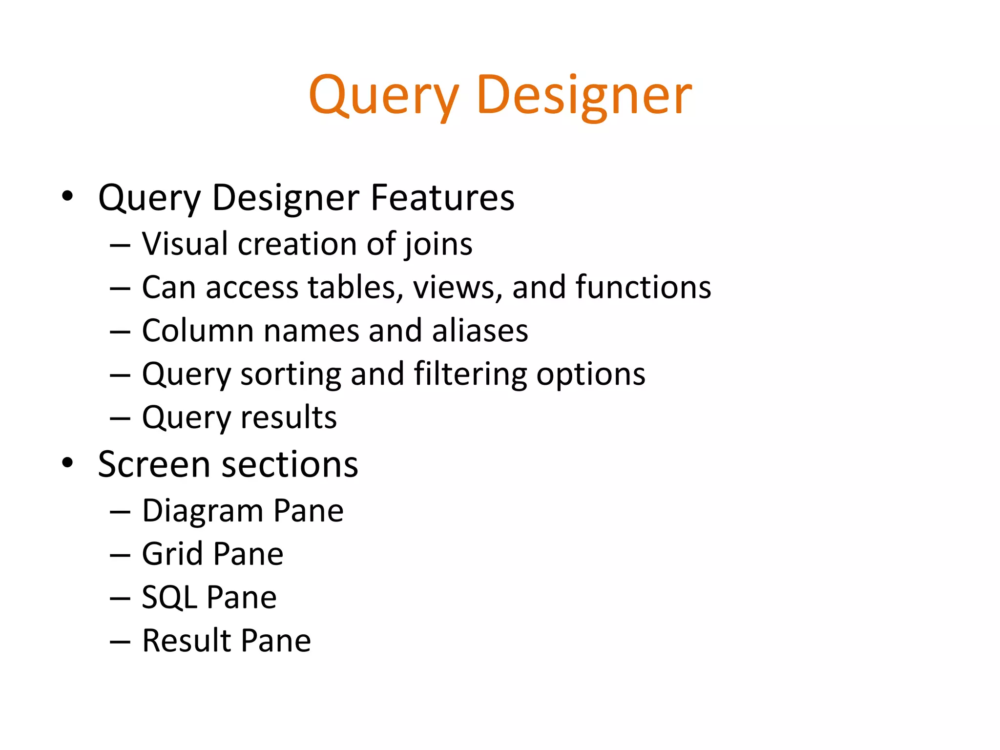 • Query Designer Features
– Visual creation of joins
– Can access tables, views, and functions
– Column names and aliases
– Query sorting and filtering options
– Query results
• Screen sections
– Diagram Pane
– Grid Pane
– SQL Pane
– Result Pane
Query Designer
 