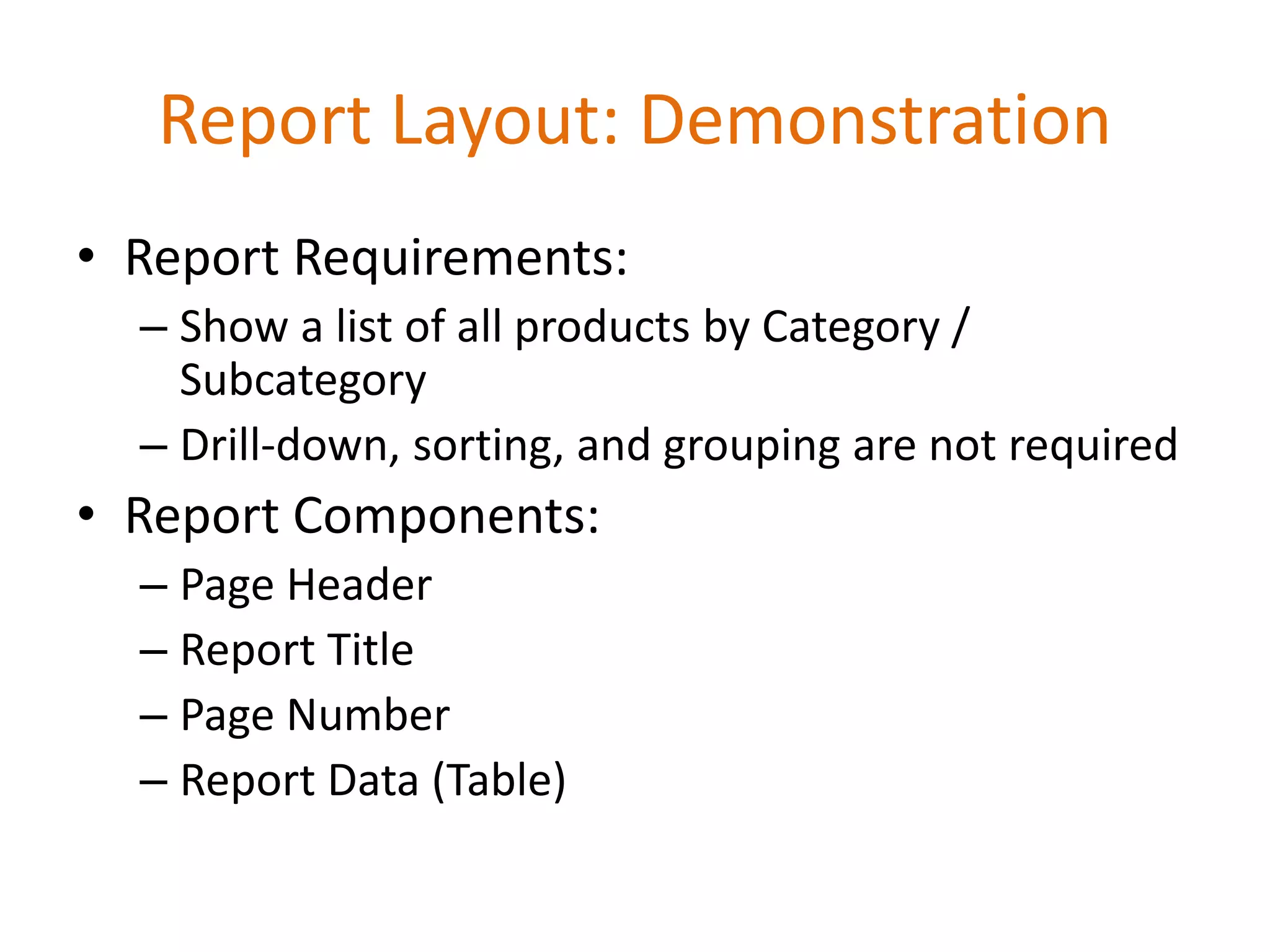 • Report Requirements:
– Show a list of all products by Category /
Subcategory
– Drill-down, sorting, and grouping are not required
• Report Components:
– Page Header
– Report Title
– Page Number
– Report Data (Table)
Report Layout: Demonstration
 