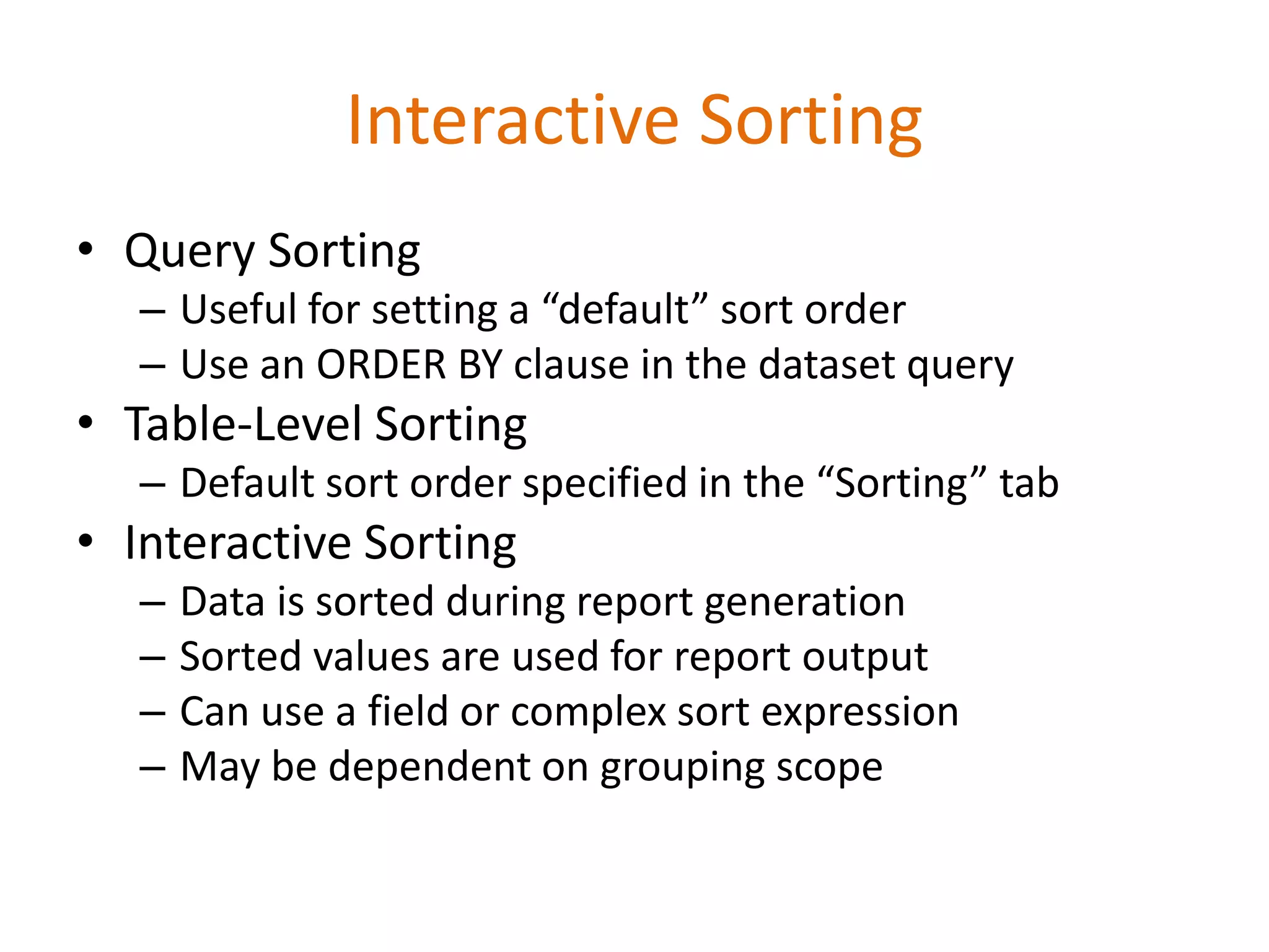 • Query Sorting
– Useful for setting a “default” sort order
– Use an ORDER BY clause in the dataset query
• Table-Level Sorting
– Default sort order specified in the “Sorting” tab
• Interactive Sorting
– Data is sorted during report generation
– Sorted values are used for report output
– Can use a field or complex sort expression
– May be dependent on grouping scope
Interactive Sorting
 