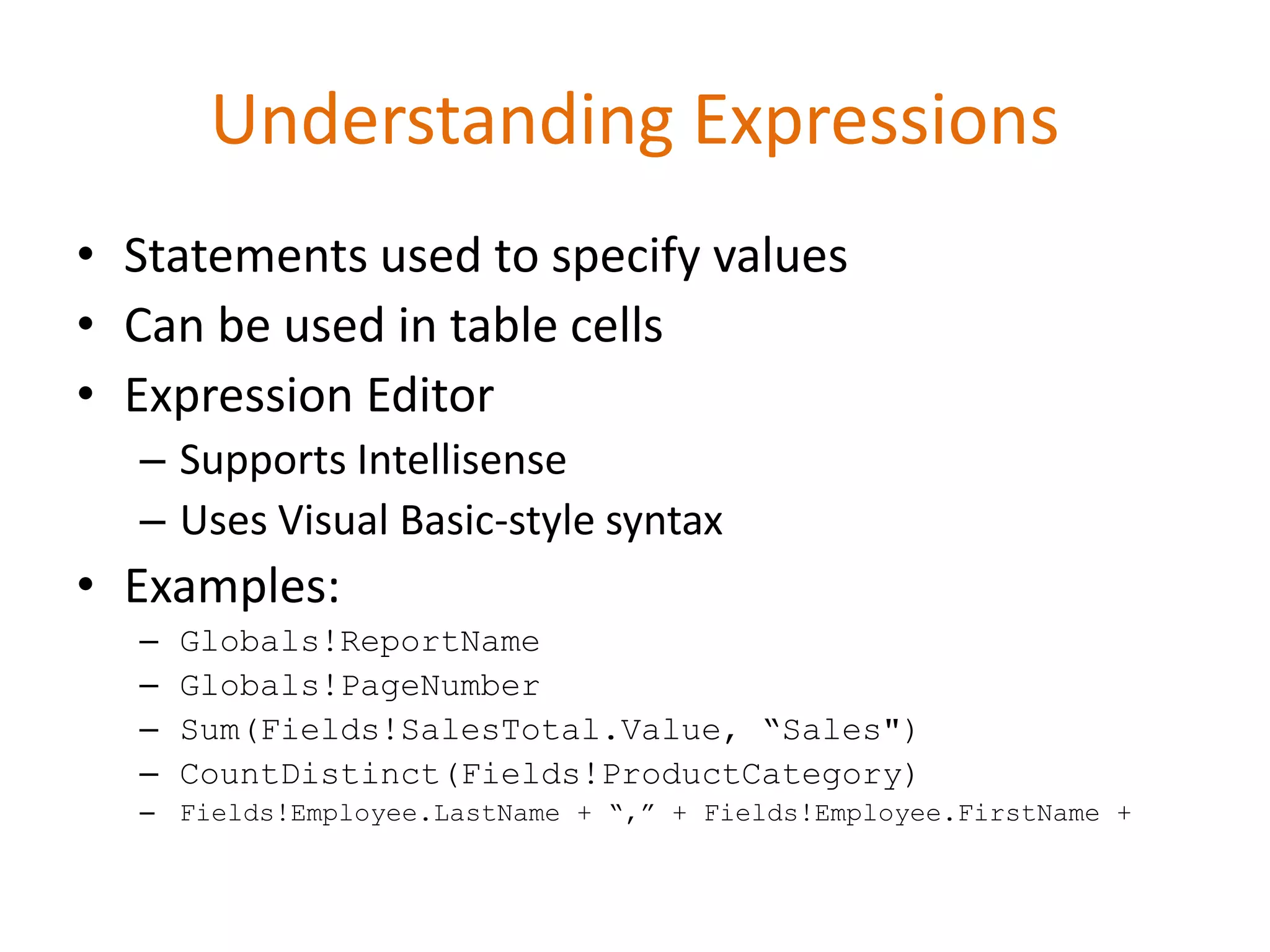 • Statements used to specify values
• Can be used in table cells
• Expression Editor
– Supports Intellisense
– Uses Visual Basic-style syntax
• Examples:
– Globals!ReportName
– Globals!PageNumber
– Sum(Fields!SalesTotal.Value, “Sales")
– CountDistinct(Fields!ProductCategory)
– Fields!Employee.LastName + “,” + Fields!Employee.FirstName +
Understanding Expressions
 