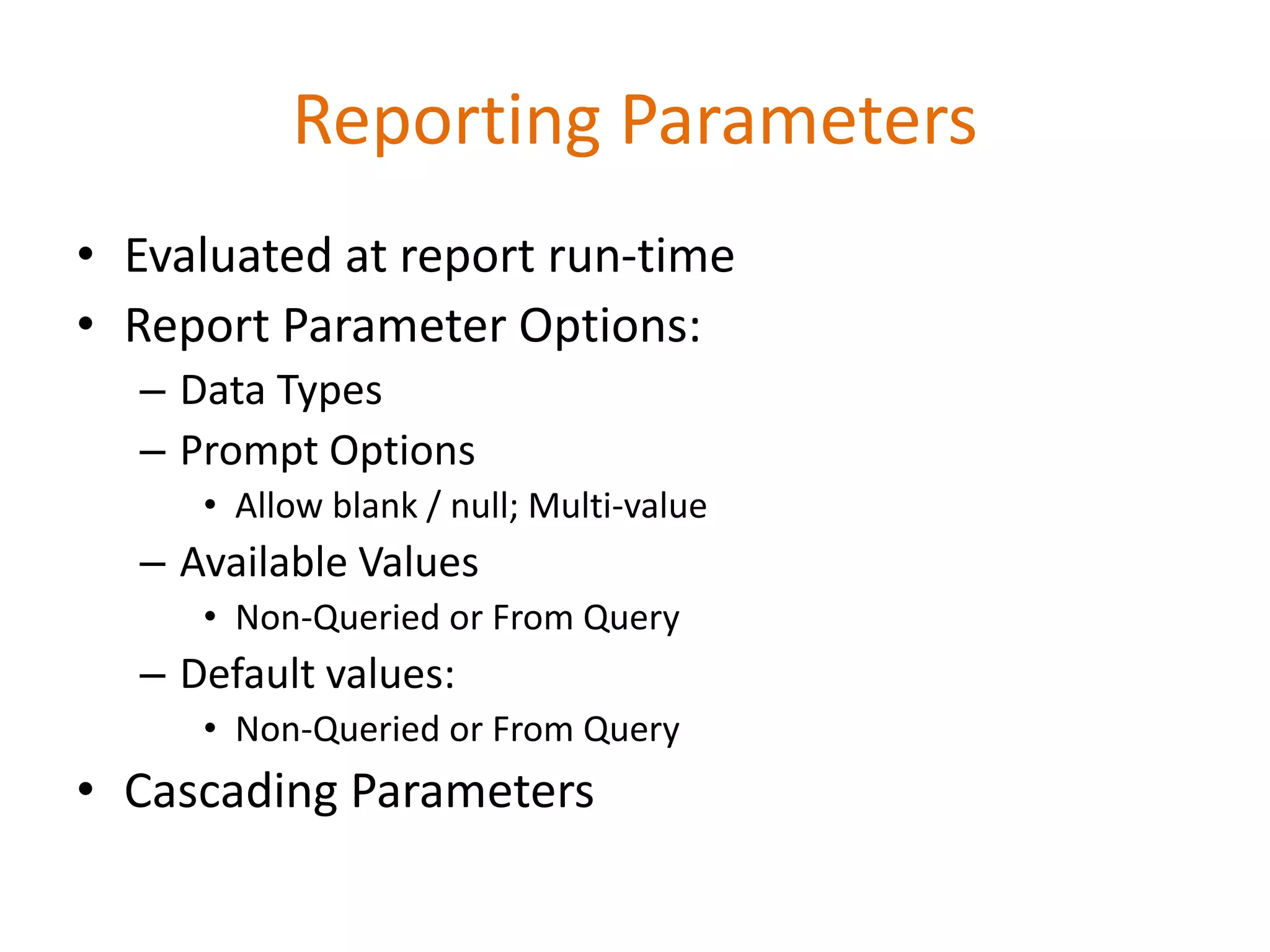 • Evaluated at report run-time
• Report Parameter Options:
– Data Types
– Prompt Options
• Allow blank / null; Multi-value
– Available Values
• Non-Queried or From Query
– Default values:
• Non-Queried or From Query
• Cascading Parameters
Reporting Parameters
 