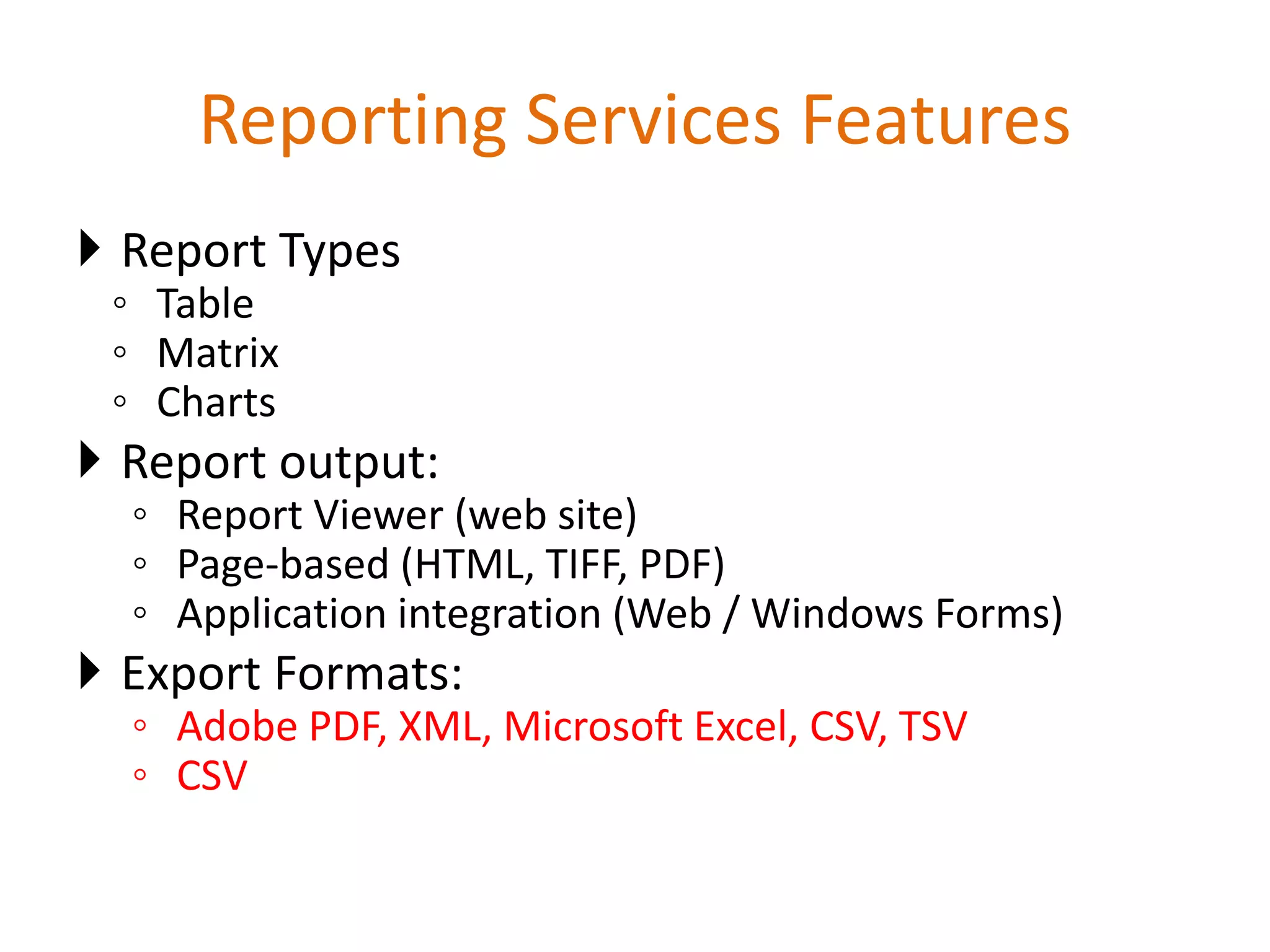 Reporting Services Features
 Report Types
◦ Table
◦ Matrix
◦ Charts
 Report output:
◦ Report Viewer (web site)
◦ Page-based (HTML, TIFF, PDF)
◦ Application integration (Web / Windows Forms)
 Export Formats:
◦ Adobe PDF, XML, Microsoft Excel, CSV, TSV
◦ CSV
 