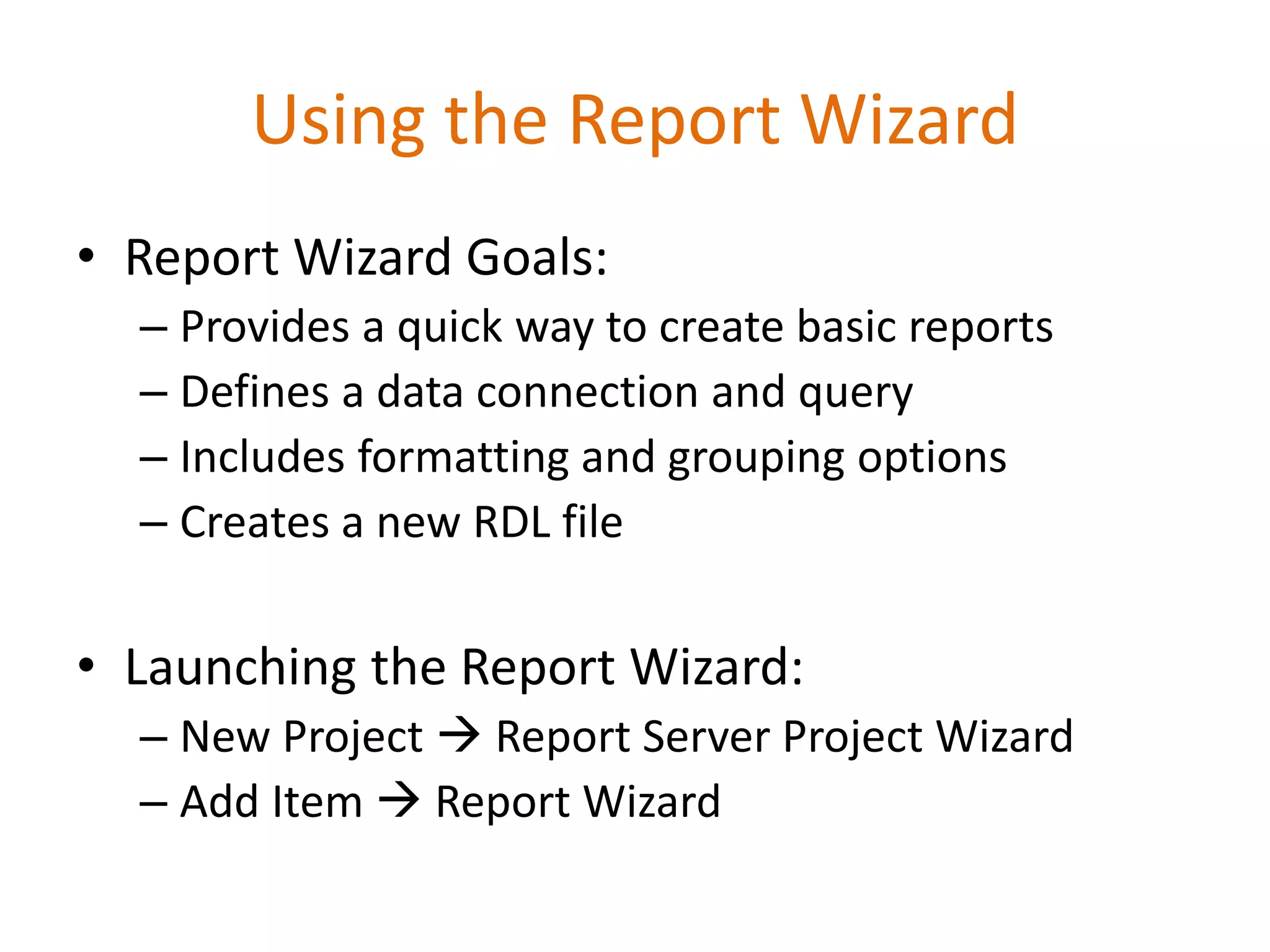Using the Report Wizard
• Report Wizard Goals:
– Provides a quick way to create basic reports
– Defines a data connection and query
– Includes formatting and grouping options
– Creates a new RDL file
• Launching the Report Wizard:
– New Project  Report Server Project Wizard
– Add Item  Report Wizard
 