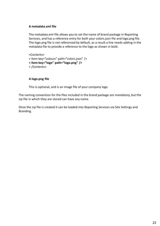 A metadata.xml file
The metadata.xml file allows you to set the name of brand package in Reporting
Services, and has a reference entry for both your colors.json file and logo.png file.
The logo.png file is not referenced by default, as a result a line needs adding in the
metadata file to provide a reference to the logo as shown in bold.
<Contents>
< Item key=”colours” path=”colors.json” />
< Item key=”logo” path=”logo.png” />
< /Contents>
A logo.png file
This is optional, and is an image file of your company logo
The naming convention for the files included in the brand package are mandatory, but the
zip file in which they are stored can have any name.
Once the zip file is created it can be loaded into Reporting Services via Site Settings and
Branding.
22
 