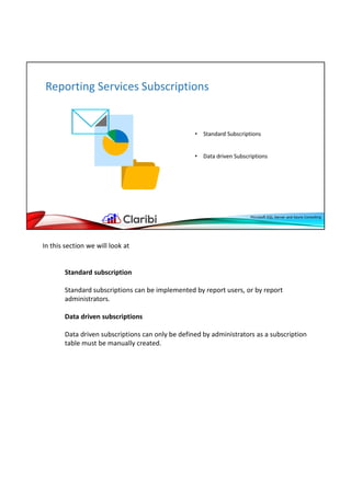 In this section we will look at
Standard subscription
Standard subscriptions can be implemented by report users, or by report
administrators.
Data driven subscriptions
Data driven subscriptions can only be defined by administrators as a subscription
table must be manually created.
 