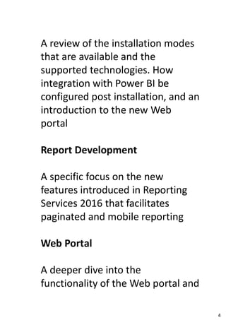 A review of the installation modes
that are available and the
supported technologies. How
integration with Power BI be
configured post installation, and an
introduction to the new Web
portal
Report Development
A specific focus on the new
features introduced in Reporting
Services 2016 that facilitates
paginated and mobile reporting
Web Portal
A deeper dive into the
functionality of the Web portal and
4
 