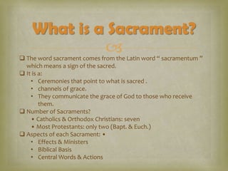What is a Sacrament?


 The word sacrament comes from the Latin word “ sacramentum ”
which means a sign of the sacred.
 It is a:
• Ceremonies that point to what is sacred .
• channels of grace.
• They communicate the grace of God to those who receive
them.
 Number of Sacraments?
• Catholics & Orthodox Christians: seven
• Most Protestants: only two (Bapt. & Euch.)
 Aspects of each Sacrament: •
• Effects & Ministers
• Biblical Basis
• Central Words & Actions

 