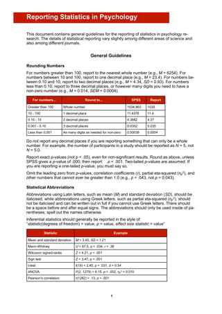 Reporting Statistics in Psychology

This document contains general guidelines for the reporting of statistics in psychology re-
search. The details of statistical reporting vary slightly among different areas of science and
also among different journals.


                                           General Guidelines

Rounding Numbers
For numbers greater than 100, report to the nearest whole number (e.g., M = 6254). For
numbers between 10 and 100, report to one decimal place (e.g., M = 23.4). For numbers be-
tween 0.10 and 10, report to two decimal places (e.g., M = 4.34, SD = 0.93). For numbers
less than 0.10, report to three decimal places, or however many digits you need to have a
non-zero number (e.g., M = 0.014, SEM = 0.0004).

   For numbers...                      Round to...                      SPSS    Report

Greater than 100        Whole number                                1034.963   1035
10 - 100                1 decimal place                             11.4378    11.4
0.10 - 10               2 decimal places                            4.3682     4.37
0.001 - 0.10            3 decimal places                            0.0352     0.035
Less than 0.001         As many digits as needed for non-zero       0.00038    0.0004

Do not report any decimal places if you are reporting something that can only be a whole
number. For example, the number of participants in a study should be reported as N = 5, not
N = 5.0.
Report exact p-values (not p < .05), even for non-significant results. Round as above, unless
SPSS gives a p-value of .000; then report p < .001. Two-tailed p-values are assumed. If
you are reporting a one-tailed p-value, you must say so.
Omit the leading zero from p-values, correlation coefficients (r), partial eta-squared (ηp2), and
other numbers that cannot ever be greater than 1.0 (e.g., p = .043, not p = 0.043).

Statistical Abbreviations
Abbreviations using Latin letters, such as mean (M) and standard deviation (SD), should be
italicised, while abbreviations using Greek letters, such as partial eta-squared (ηp2), should
not be italicised and can be written out in full if you cannot use Greek letters. There should
be a space before and after equal signs. The abbreviations should only be used inside of pa-
rentheses; spell out the names otherwise.
Inferential statistics should generally be reported in the style of:
“statistic(degrees of freedom) = value, p = value, effect size statistic = value”

            Statistic                                         Example

Mean and standard deviation     M = 3.45, SD = 1.21
Mann-Whitney                    U = 67.5, p = .034, r = .38
Wilcoxon signed-ranks           Z = 4.21, p < .001
Sign test                       Z = 3.47, p = .001
t-test                          t(19) = 2.45, p = .031, d = 0.54
ANOVA                           F(2, 1279) = 6.15, p = .002, ηp2 = 0.010
Pearson’s correlation           r(1282) = .13, p < .001




                                                          1
 