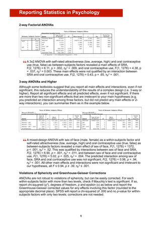 Reporting Statistics in Psychology

2-way Factorial ANOVAs




      A 3x2 ANOVA with self-rated attractiveness (low, average, high) and oral contraceptive
      use (true, false) as between-subjects factors revealed a main effects of SRA,
      F(2, 1276) = 6.11, p = .002, ηp2 = .009, and oral contraceptive use, F(1, 1276) = 4.38, p
      = .037, ηp2 = 0.003. These main effects were not qualified by an interaction between
      SRA and oral contraceptive use, F(2, 1276) = 0.43, p = .65, ηp2 = .001.

3-way ANOVAs and Higher
Although some textbooks suggest that you report all main effects and interactions, even if not
significant, this reduces the understandability of the results of a complex design (i.e. 3-way or
higher). Report all significant effects and all predicted effects, even if not significant. If there
are more than two non-significant effects that are irrelevant to your main hypotheses (e.g.
you predicted an interaction among three factors, but did not predict any main effects or 2-
way interactions), you can summarise them as in the example below.




      A mixed-design ANOVA with sex of face (male, female) as a within-subjects factor and
      self-rated attractiveness (low, average, high) and oral contraceptive use (true, false) as
      between-subjects factors revealed a main effect of sex of face, F(1, 1276) = 1372,
      p < .001, ηp2 = .52. This was qualified by interactions between sex of face and SRA,
      F(2, 1276) = 6.90, p = .001, ηp2 = .011, and between sex of face and oral contraceptive
      use, F(1, 1276) = 5.02, p = .025, ηp2 = .004. The predicted interaction among sex of
      face, SRA and oral contraceptive use was not significant, F(2, 1276) = 0.06, p = .94,
      ηp2 < .001. All other main effects and interactions were non-significant and irrelevant to
      our hypotheses, all F ≤ 0.94, p ≥ .39, ηp2 ≤ .001.

Violations of Sphericity and Greenhouse-Geisser Corrections
ANOVAs are not robust to violations of sphericity, but can be easily corrected. For each
within-subjects factor with more than two levels, check if Mauchly’s test is significant. If so,
report chi-squared (χ2), degrees of freedom, p and epsilon (ε) as below and report the
Greenhouse-Geisser corrected values for any effects involving this factor (rounded to the
appropriate decimal place). SPSS will report a chi-squared of .000 and no p-value for within-
subjects factors with only two levels; corrections are not needed.




                                                 5
 