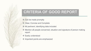 CRITERIA OF GOOD REPORT
 Can be made promptly
 Clear, Concise and Complete
 All pertinent, identifying data included
 Mention all people concerned, situation and signature of person making
report
 Easily understood
 Important points are emphasized
 