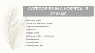 CATEGORIES IN A HOSPITAL IR
SYSTEM
– Anesthesia issues
– Cardiac and Respiratory arrest
– Diagnosis/treatment issues
– Falls/injuries
– Infection control
– Laboratory results ( result errors)
– Security issues
– Surgical issues
– Patient property loss
 
