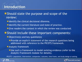 Should state the purpose and scope of the review: Identify the clinical decisional dilemma. Identify the current literature and state of practice. Give readers the context in which the review was conducted. Should include these important components: Objective(s) and key question(s) Provide an explicit statement of the research questions being addressed with reference to the PICOTS framework. Analytic framework Use such a framework to model existing evidence (refer to the Analytic Framework module for details). Introduction PICOTS = population, intervention, comparator, outcome, time frame, and study design or setting 