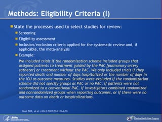 State the processes used to select studies for review: Screening Eligibility assessment Inclusion/exclusion criteria applied for the systematic review and, if applicable, the meta-analysis Example: We included trials if the randomization scheme included groups that assigned patients to treatment guided by the PAC [pulmonary artery catheter] or treatment without the PAC. We only included trials if they reported death and number of days hospitalized or the number of days in the ICU as outcome measures. Studies were excluded if the randomization scheme did not specify groups as PAC or no PAC, if patients were not randomized to a conventional PAC, if investigators combined randomized and nonrandomized groups when reporting outcomes, or if there were no outcome data on death or hospitalizations.  Methods: Eligibility Criteria (l) Shah MR,  et al.  JAMA  2005;294:1664-70. 