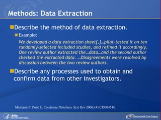 Describe the method of data extraction. Example: We developed a data extraction sheet[,]…pilot-tested it on ten randomly-selected included studies, and refined it accordingly. One review author extracted the…data…and the second author checked the extracted data. …Disagreements were resolved by discussion between the two review authors. Describe any processes used to obtain and confirm data from other investigators. Methods: Data Extraction Mistiaen P, Poot E.  Cochrane Database Syst Rev  2006;(4):CD004510. 