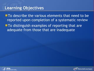 To describe the various elements that need to be reported upon completion of a systematic review To distinguish examples of reporting that are adequate from those that are inadequate  Learning Objectives 