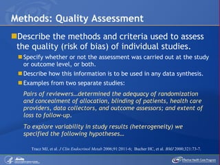 Describe the methods and criteria used to assess the quality (risk of bias) of individual studies. Specify whether or not the assessment was carried out at the study or outcome level, or both. Describe how this information is to be used in any data synthesis. Examples from two separate studies: Pairs of reviewers…determined the adequacy of randomization and concealment of allocation, blinding of patients, health care providers, data collectors, and outcome assessors; and extent of loss to follow-up .  To explore variability in study results (heterogeneity) we specified the following hypotheses… Methods: Quality Assessment Tracz MJ, et al .  J Clin Endocrinol Metab  2006;91:2011-6;  Bucher HC, et al.   BMJ  2000;321:73-7.  
