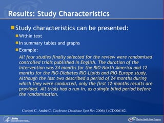Study characteristics can be presented: Within text In summary tables and graphs Example: All four studies finally selected for the review were randomised controlled trials published in English. The duration of the intervention was 24 months for the RIO-North America and 12 months for the RIO-Diabetes RIO-Lipids and RIO-Europe study. Although the last two described a period of 24 months during which they were conducted, only the first 12-months results are provided. All trials had a run-in, as a single blind period before the randomisation. Results: Study Characteristics Curioni C, André C.  Cochrane Database Syst Rev  2006;(4):CD006162. 