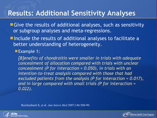 Give the results of additional analyses, such as sensitivity or subgroup analyses and meta-regressions. Include the results of additional analyses to facilitate a better understanding of heterogeneity. Example 1: [B]enefits of chondroitin were smaller in trials with adequate concealment of allocation compared with trials with unclear concealment (P for interaction = 0.050), in trials with an intention-to-treat analysis compared with those that had excluded patients from the analysis (P for interaction = 0.017), and in large compared with small trials (P for interaction = 0.022). Results: Additional Sensitivity Analyses Reichenbach S, et al.  Ann Intern Med  2007;146:580-90. 