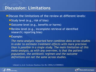 Discuss the limitations of the review at different levels: Study level (e.g., risk of bias) Outcome level (e.g., benefits or harms) Review level (e.g., incomplete retrieval of identified research; reporting bias) Example:  The meta-analysis reported here combines data across studies in order to estimate treatment effects with more precision than is possible in a single study. The main limitation of this meta-analysis, as with any overview, is that the patient population, the antibiotic regimen and the outcome definitions are not the same across studies. Discussion: Limitations Liberati A, et al.  Cochrane Database Syst Rev  2004;(1):CD000022. 