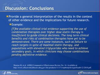 Provide a general interpretation of the results in the context of other evidence and the implications for future research. Example: [T]he available clinical trial evidence supporting the use of combination therapies over higher dose statin therapy is insufficient to guide clinical decisions. The long term clinical benefits and risks of combination therapies have yet to be demonstrated. There are some instances, such as failure to reach targets in spite of maximal statin therapy, and populations with elevated triglycerides who need to achieve secondary goals, in which clinicians may choose combinations pending definitive evidence. Discussion: Conclusions Sharma M, et al. AHRQ Comparative Effectiveness Review No. 16. Available at: http://www.effectivehealthcare.ahrq.gov/ehc/products/11/171/reptbodyfin-typofixed4-12-2010.pdf.  