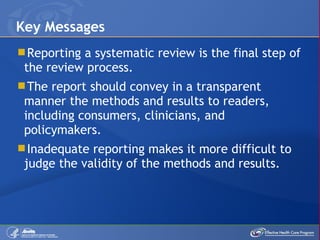 Reporting a systematic review is the final step of the review process. The report should convey in a transparent manner the methods and results to readers, including consumers, clinicians, and policymakers. Inadequate reporting makes it more difficult to judge the validity of the methods and results. Key Messages 