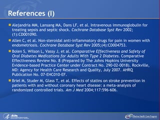 Alejandria MM, Lansang MA, Dans LF, et al. Intravenous immunoglobulin for treating sepsis and septic shock.  Cochrane Database Syst Rev  2002;(1):CD001090. Allen C, et al. Non-steroidal anti-inflammatory drugs for pain in women with endometriosis.  Cochrane Database Syst Rev  2005;(4):CD004753. Bolen S, Wilson L, Vassy J, et al.  Comparative Effectiveness and Safety of Oral Diabetes Medications for Adults With Type 2 Diabetes . Comparative Effectiveness Review No. 8 (Prepared by The Johns Hopkins University Evidence-based Practice Center under Contract No. 290-02-0018). Rockville, MD: Agency for Health Care Research and Quality, July 2007. AHRQ Publication No. 07-EHC010-EF. Briel M, Studer M, Glass T, et al. Effects of statins on stroke prevention in patients with and without coronary heart disease: a meta-analysis of randomized controlled trials.  Am J Med  2004;117:596-606. References (I) 
