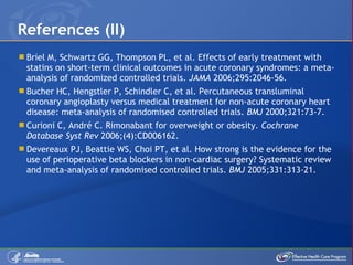 Briel M, Schwartz GG, Thompson PL, et al. Effects of early treatment with statins on short-term clinical outcomes in acute coronary syndromes: a meta-analysis of randomized controlled trials.  JAMA  2006;295:2046-56. Bucher HC, Hengstler P, Schindler C, et al. Percutaneous transluminal coronary angioplasty versus medical treatment for non-acute coronary heart disease: meta-analysis of randomised controlled trials.  BMJ  2000;321:73-7. Curioni C, André C. Rimonabant for overweight or obesity.  Cochrane Database Syst Rev  2006;(4):CD006162. Devereaux PJ, Beattie WS, Choi PT, et al. How strong is the evidence for the use of perioperative beta blockers in non-cardiac surgery? Systematic review and meta-analysis of randomised controlled trials.  BMJ  2005;331:313-21. References (II) 