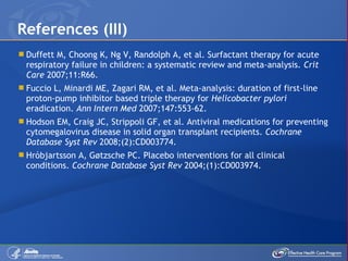 Duffett M, Choong K, Ng V, Randolph A, et al. Surfactant therapy for acute respiratory failure in children: a systematic review and meta-analysis.  Crit Care  2007;11:R66. Fuccio L, Minardi ME, Zagari RM, et al. Meta-analysis: duration of first-line proton-pump inhibitor based triple therapy for  Helicobacter pylori  eradication.  Ann Intern Med  2007;147:553-62. Hodson EM, Craig JC, Strippoli GF, et al. Antiviral medications for preventing cytomegalovirus disease in solid organ transplant recipients.  Cochrane Database Syst Rev  2008;(2):CD003774. Hróbjartsson A, Gøtzsche PC. Placebo interventions for all clinical conditions.  Cochrane Database Syst Rev  2004;(1):CD003974 . References (III) 