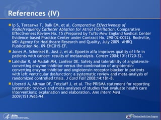 Ip S, Terasawa T, Balk EM, et al.  Comparative Effectiveness of Radiofrequency Catheter Ablation for Atrial Fibrillation . Comparative Effectiveness Review No. 15 (Prepared by Tufts –Mew England  Medical Center Evidence-based Practice Center under Contract No. 290-02-0022). Rockville, MD: Agency for Healthcare Research and Quality, July 2009. AHRQ Publication No. 09-EHC015-EF. Jones M, Schenkel B, Just J, et al. Epoetin alfa improves quality of life in patients with cancer: results of metaanalysis.  Cancer  2004;101:1720-32. Lakhdar R, Al-Mallah MH, Lanfear DE. Safety and tolerability of angiotensin-converting enzyme inhibitor versus the combination of angiotensin-converting enzyme inhibitor and angiotensin receptor blocker in patients with left ventricular dysfunction: a systematic review and meta-analysis of randomized controlled trials.  J Card Fail  2008;14:181-8. Liberati A, Altman DF, Tetzlaff J, et al. The PRISMA statement for reporting systematic reviews and meta-analyses of studies that evaluate health care interventions: explanation and elaboration.  Ann Intern Med  2009;151:W65-94. References (IV) 