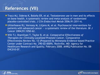 Tracz MJ, Sideras K, Boloña ER, et al. Testosterone use in men and its effects on bone health. A systematic review and meta-analysis of randomized placebo-controlled trials.  J Clin Endocrinol Metab  2006;91:2011-6. Uitterhoeve RJ, Vernooy M, Litjens M, et al. Psychosocial interventions for patients with advanced cancer — a systematic review of the literature.  Br J Cancer  2004;91:1050-62.  Wilt TJ, Shamliyan T, Taylor B, et al.  Comparative Effectiveness of Therapies for Clinically Localized Prostate Cancer . Comparative Effectiveness Review No. 13 (Prepared by Minnesota Evidence-based Practice Center under Contract No. 290-02-0009). Rockville, MD: Agency for Healthcare Research and Quality, February 2008. AHRQ Publication No. 08-EHC010-EF. References (VII) 