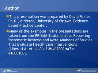 This presentation was prepared by  David Moher, Ph.D., director, University of Ottawa Evidence-based Practice Center.  Many of the examples in the presentations are taken from the PRISMA Statement for Reporting Systematic Reviews and Meta-Analyses of Studies That Evaluate Health Care Interventions (Liberati A, et al.  PLoS Med  2009;6(7): e1000100).  Author 