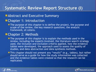 Abstract and Executive Summary Chapter 1: Introduction The purpose of this chapter is to define the project, the purpose and scope of the review, the key research questions, the analytic framework, et cetera. Chapter 2: Methods The purpose of this chapter is to explain the methods used in the review, including the experts involved, the literature search strategy used, the inclusion and exclusion criteria applied, how the evidence tables were developed, the approach used to assess the quality of studies, and data abstraction and data synthesis methods. This chapter should not present any “results” (e.g., tables), but rather should serve as a guide for how the study information was collected and the evidence tables were created so that the research can be replicated. Systematic Review Report Structure (I) 