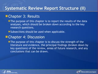 Chapter 3: Results The purpose of this chapter is to report the results of the data analyses, which should be broken down according to the key research questions. Subsections should be used when applicable. Chapter 4: Discussion The purpose of this chapter is to discuss the strength of the literature and evidence, the principal findings (broken down by key questions) of the review, areas of future research, and any conclusions that can be drawn.  Systematic Review Report Structure (II) 