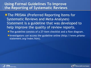 The PRISMA (Preferred Reporting Items for Systematic Reviews and Meta-Analyses) Statement is a guideline that was developed to help improve the quality of review reports. The guideline consists of a 27-item checklist and a flow diagram. Investigators can access the guideline online (http://www.prisma-statement.org/index.htm).  Using Formal Guidelines To Improve the Reporting of Systematic Reviews 