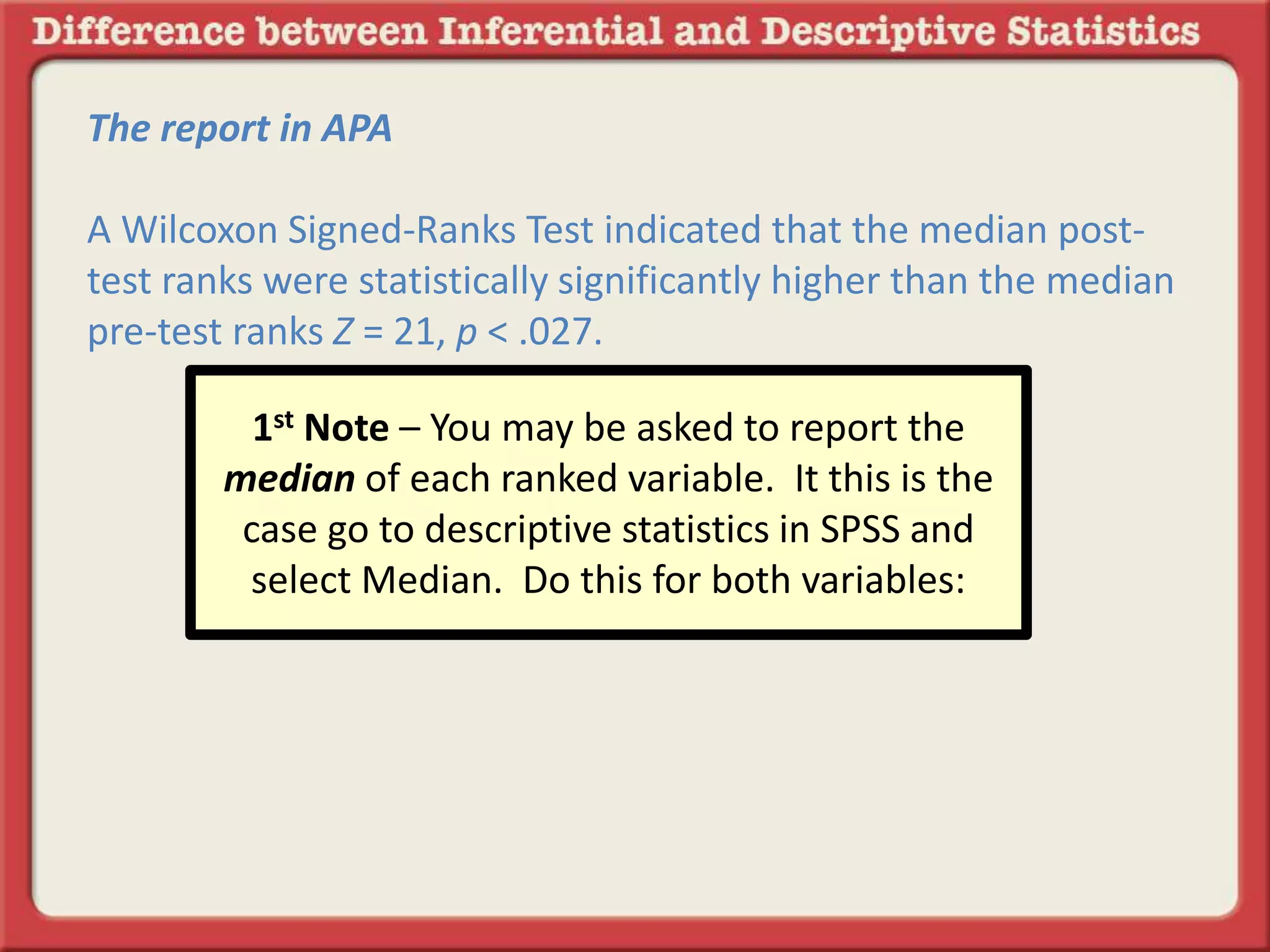 The report in APA
A Wilcoxon Signed-Ranks Test indicated that the median post-
test ranks were statistically significantly higher than the median
pre-test ranks Z = 21, p < .027.
1st Note – You may be asked to report the
median of each ranked variable. It this is the
case go to descriptive statistics in SPSS and
select Median. Do this for both variables:
 