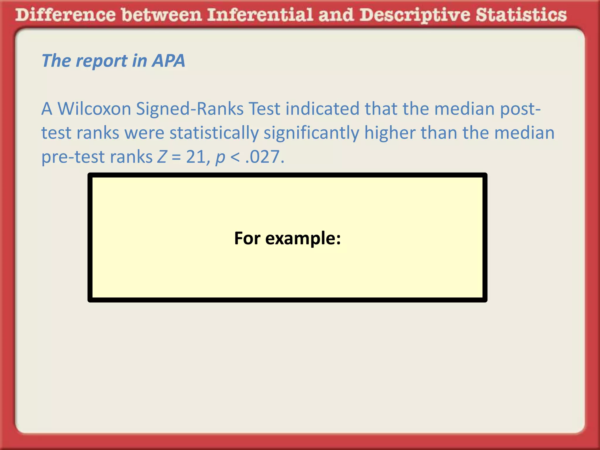 The report in APA
A Wilcoxon Signed-Ranks Test indicated that the median post-
test ranks were statistically significantly higher than the median
pre-test ranks Z = 21, p < .027.
For example:
 