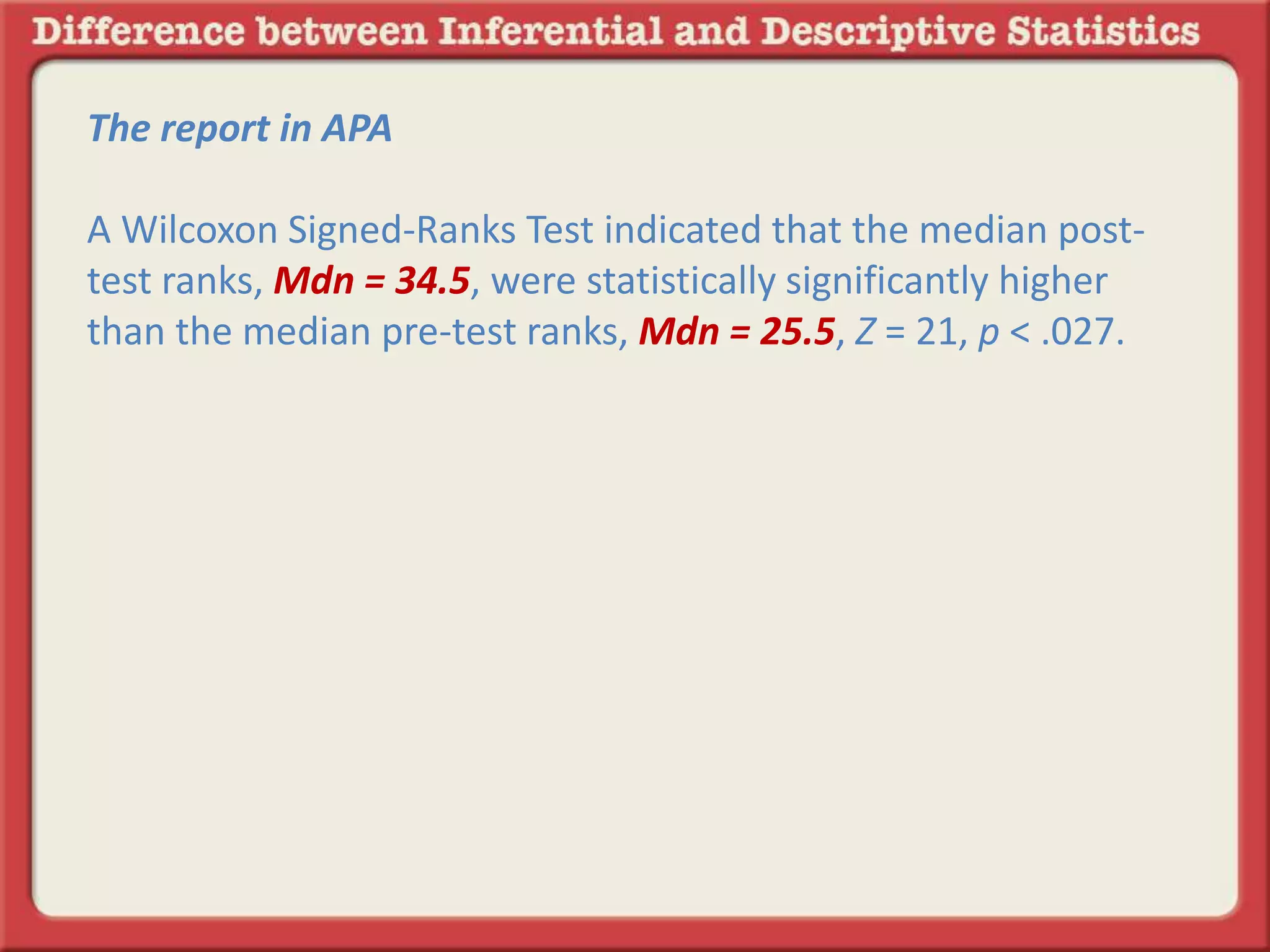 The report in APA
A Wilcoxon Signed-Ranks Test indicated that the median post-
test ranks, Mdn = 34.5, were statistically significantly higher
than the median pre-test ranks, Mdn = 25.5, Z = 21, p < .027.
 