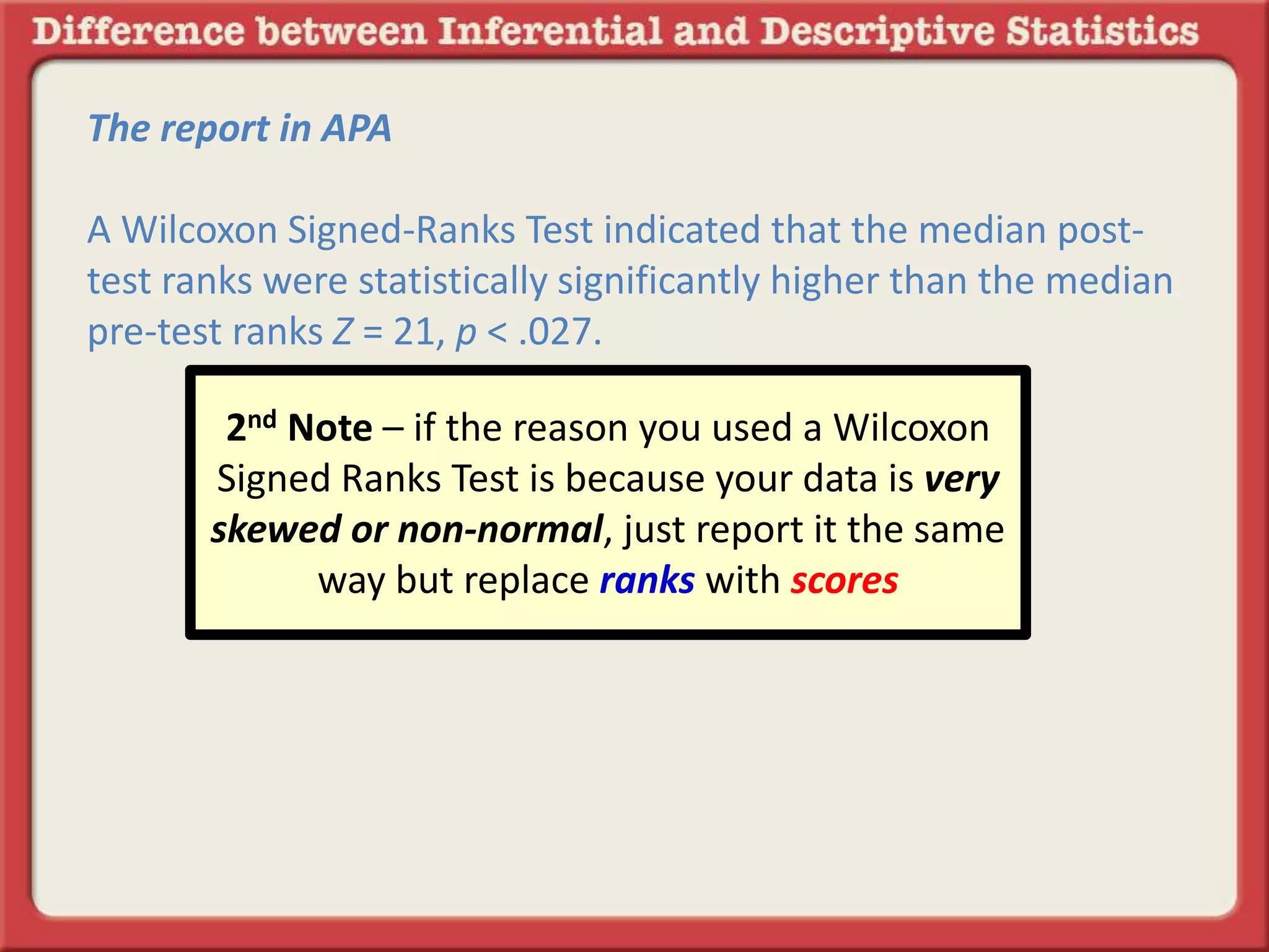 The report in APA
A Wilcoxon Signed-Ranks Test indicated that the median post-
test ranks were statistically significantly higher than the median
pre-test ranks Z = 21, p < .027.
2nd Note – if the reason you used a Wilcoxon
Signed Ranks Test is because your data is very
skewed or non-normal, just report it the same
way but replace ranks with scores
 