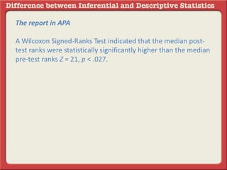 The report in APA
A Wilcoxon Signed-Ranks Test indicated that the median post-
test ranks were statistically significantly higher than the median
pre-test ranks Z = 21, p < .027.
 